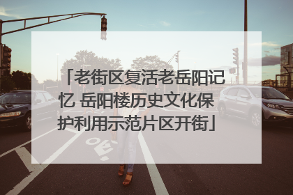 老街区复活老岳阳记忆 岳阳楼历史文化保护利用示范片区开街