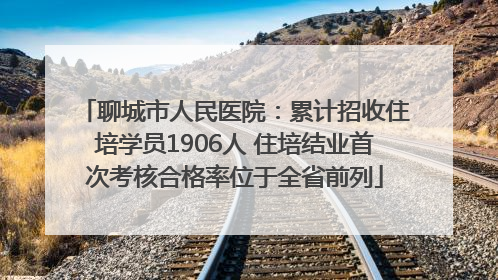 聊城市人民医院：累计招收住培学员1906人 住培结业首次考核合格率位于全省前列