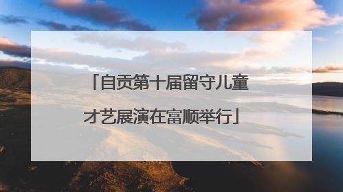 自贡第十届留守儿童才艺展演在富顺举行