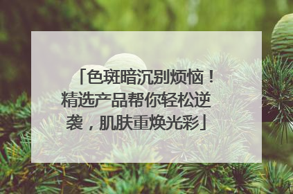 色斑暗沉别烦恼！精选产品帮你轻松逆袭，肌肤重焕光彩