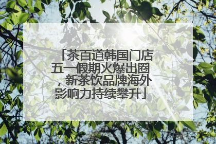茶百道韩国门店五一假期火爆出圈，新茶饮品牌海外影响力持续攀升