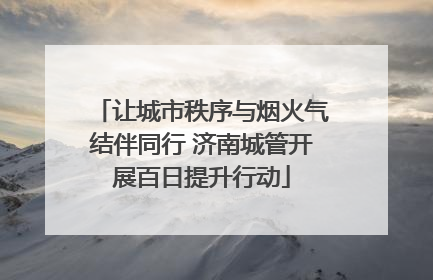 让城市秩序与烟火气结伴同行 济南城管开展百日提升行动