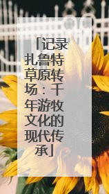 记录扎鲁特草原转场：千年游牧文化的现代传承