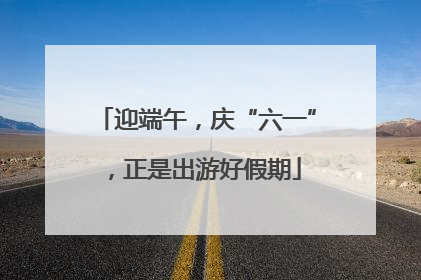迎端午，庆“六一”，正是出游好假期