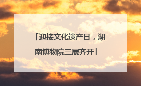 迎接文化遗产日，湖南博物院三展齐开
