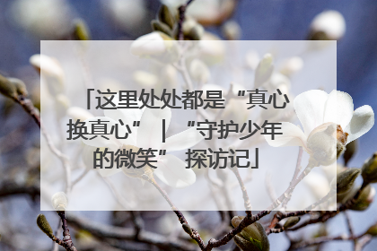 这里处处都是“真心换真心”｜“守护少年的微笑” 探访记
