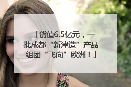 货值6.5亿元，一批成都“新津造”产品组团“飞向”欧洲！