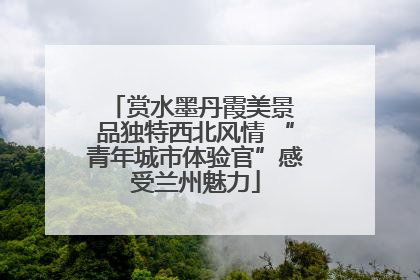 赏水墨丹霞美景 品独特西北风情 “青年城市体验官”感受兰州魅力