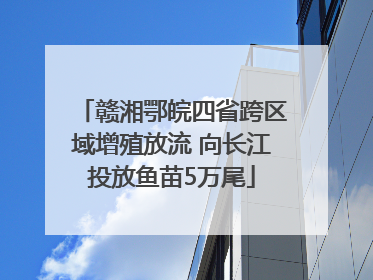 赣湘鄂皖四省跨区域增殖放流 向长江投放鱼苗5万尾