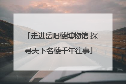 走进岳阳楼博物馆 探寻天下名楼千年往事