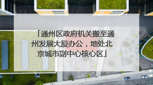 通州区政府机关搬至通州发展大厦办公，地处北京城市副中心核心区