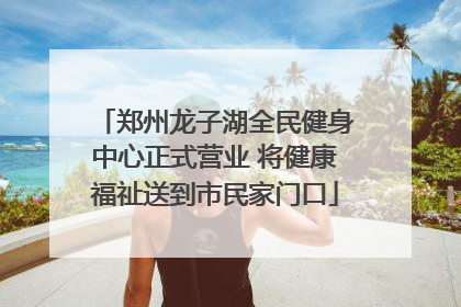 郑州龙子湖全民健身中心正式营业 将健康福祉送到市民家门口