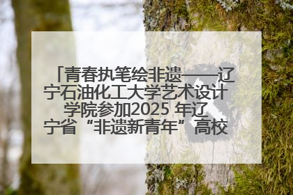 青春执笔绘非遗——辽宁石油化工大学艺术设计学院参加2025 年辽宁省“非遗新青年”高校优秀作品推荐活动