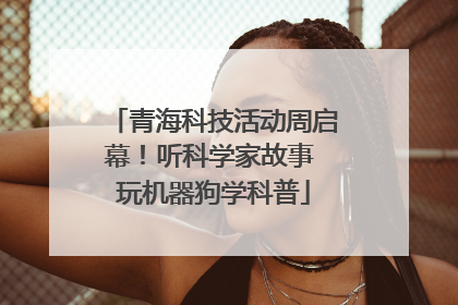 青海科技活动周启幕！听科学家故事 玩机器狗学科普