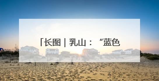 长图｜乳山：“蓝色经济”破题——产业聚能、生态赋能、文旅释能的协同路径