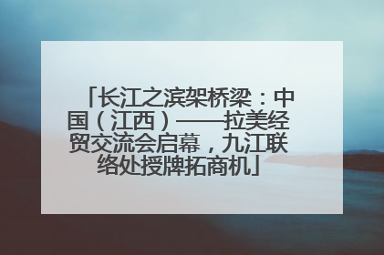 长江之滨架桥梁：中国（江西）——拉美经贸交流会启幕，九江联络处授牌拓商机