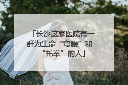 长沙这家医院有一群为生命“弯腰”和“托举”的人