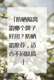 防晒隔离霜哪个牌子好用？防晒霜推荐，适合不同肤质