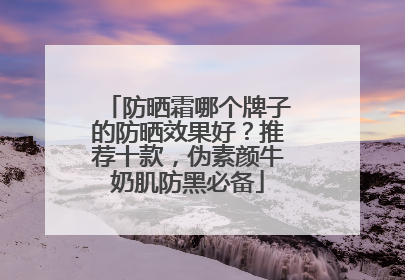 防晒霜哪个牌子的防晒效果好？推荐十款，伪素颜牛奶肌防黑必备