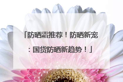 防晒霜推荐！防晒新宠：国货防晒新趋势！