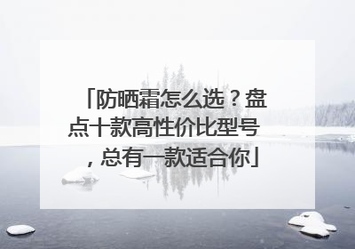 防晒霜怎么选？盘点十款高性价比型号，总有一款适合你