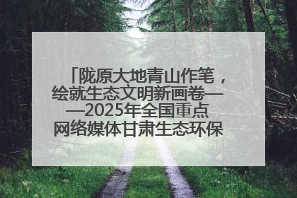 陇原大地青山作笔，绘就生态文明新画卷——2025年全国重点网络媒体甘肃生态环保行主题采访活动综述