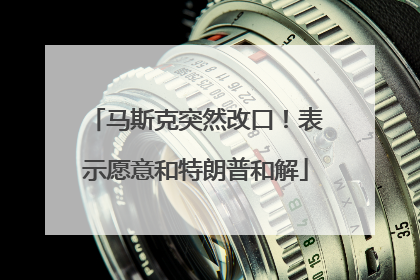 马斯克突然改口！表示愿意和特朗普和解