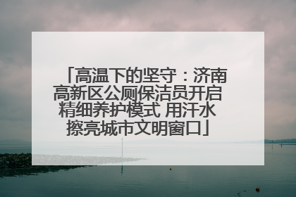 高温下的坚守：济南高新区公厕保洁员开启精细养护模式 用汗水擦亮城市文明窗口