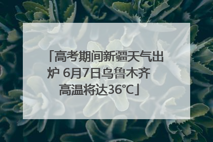 高考期间新疆天气出炉 6月7日乌鲁木齐高温将达36℃