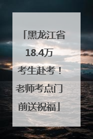 黑龙江省18.4万考生赴考！老师考点门前送祝福