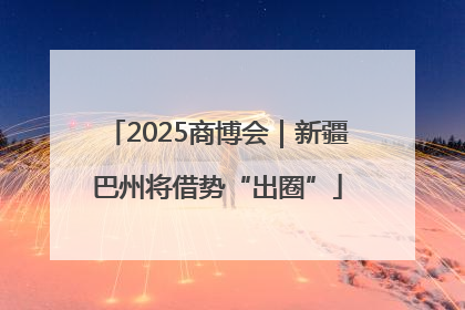 2025商博会｜新疆巴州将借势“出圈”