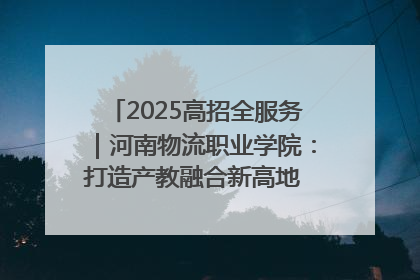 2025高招全服务｜河南物流职业学院：打造产教融合新高地 推动高质量快速发展