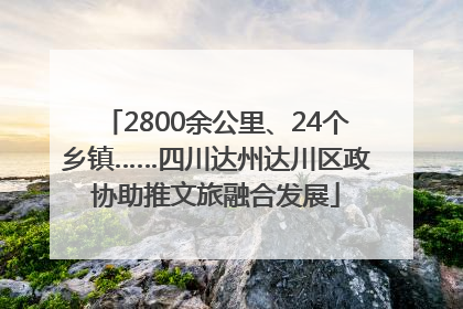 2800余公里、24个乡镇……四川达州达川区政协助推文旅融合发展