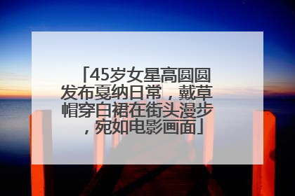 45岁女星高圆圆发布戛纳日常，戴草帽穿白裙在街头漫步，宛如电影画面