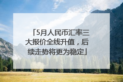5月人民币汇率三大报价全线升值，后续走势将更为稳定