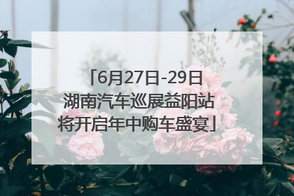 6月27日-29日 湖南汽车巡展益阳站将开启年中购车盛宴
