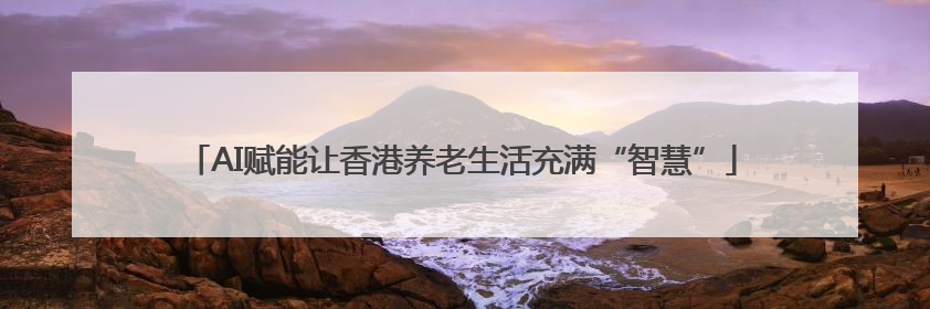 AI赋能让香港养老生活充满“智慧”